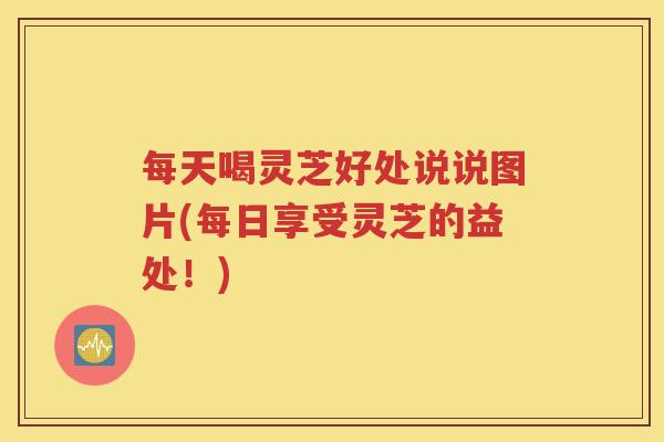 每天喝灵芝好处说说图片(每日享受灵芝的益处！)