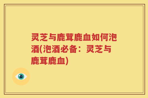 灵芝与鹿茸鹿血如何泡酒(泡酒必备：灵芝与鹿茸鹿血)