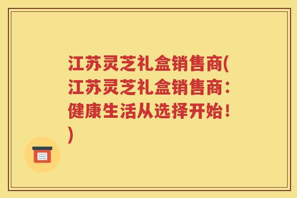 江苏灵芝礼盒销售商(江苏灵芝礼盒销售商：健康生活从选择开始！)