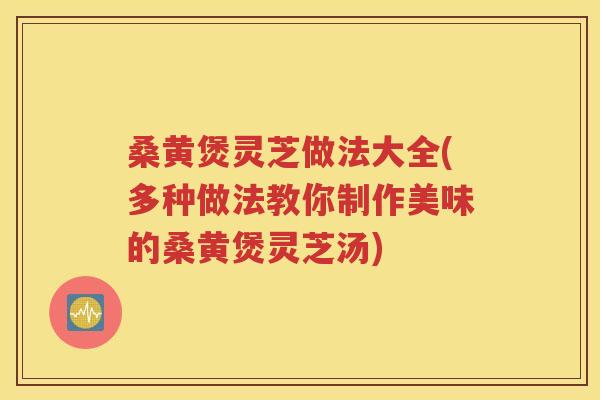 桑黄煲灵芝做法大全(多种做法教你制作美味的桑黄煲灵芝汤)