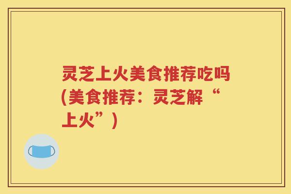 灵芝上火美食推荐吃吗(美食推荐：灵芝解“上火”)