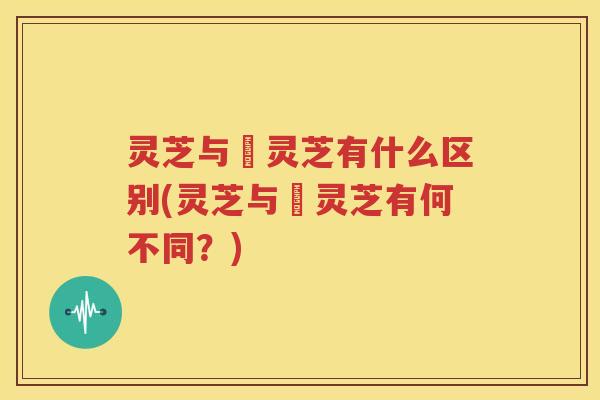 灵芝与艼灵芝有什么区别(灵芝与艼灵芝有何不同？)