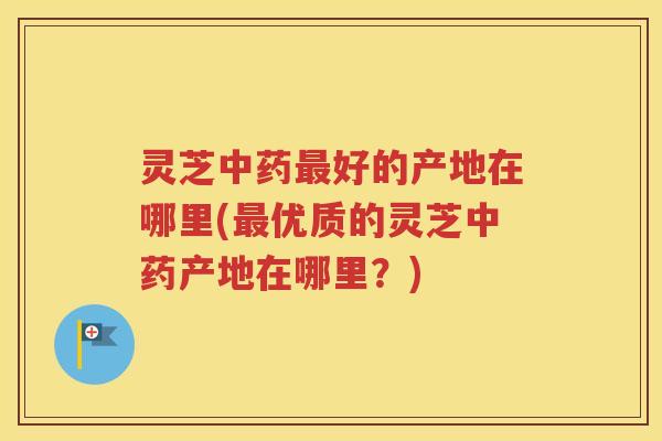 灵芝中药最好的产地在哪里(最优质的灵芝中药产地在哪里？)