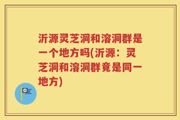沂源灵芝洞和溶洞群是一个地方吗(沂源：灵芝洞和溶洞群竟是同一地方)