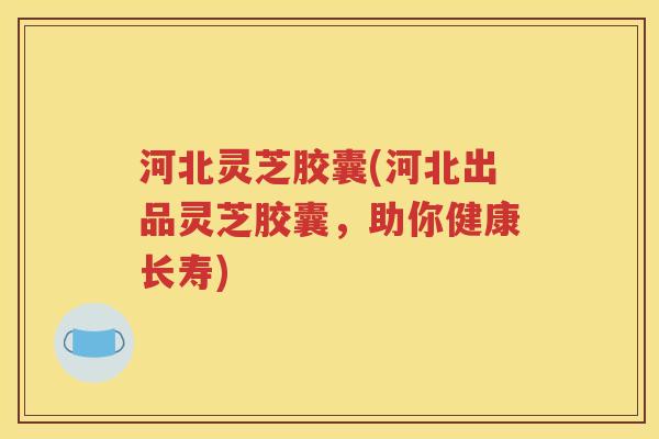 河北灵芝胶囊(河北出品灵芝胶囊，助你健康长寿)