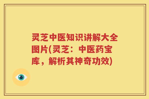 灵芝中医知识讲解大全图片(灵芝：中医药宝库，解析其神奇功效)