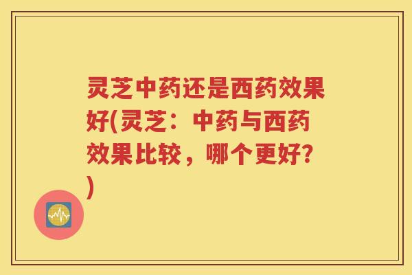 灵芝中药还是西药效果好(灵芝：中药与西药效果比较，哪个更好？)
