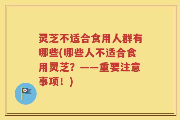 灵芝不适合食用人群有哪些(哪些人不适合食用灵芝？——重要注意事项！)