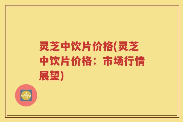 灵芝中饮片价格(灵芝中饮片价格：市场行情展望)