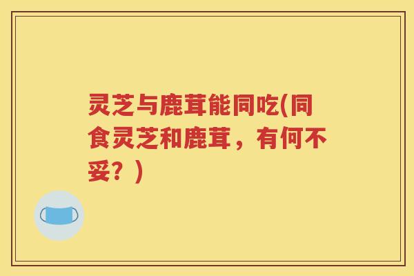 灵芝与鹿茸能同吃(同食灵芝和鹿茸，有何不妥？)