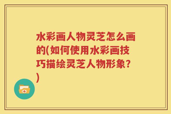 水彩画人物灵芝怎么画的(如何使用水彩画技巧描绘灵芝人物形象？)