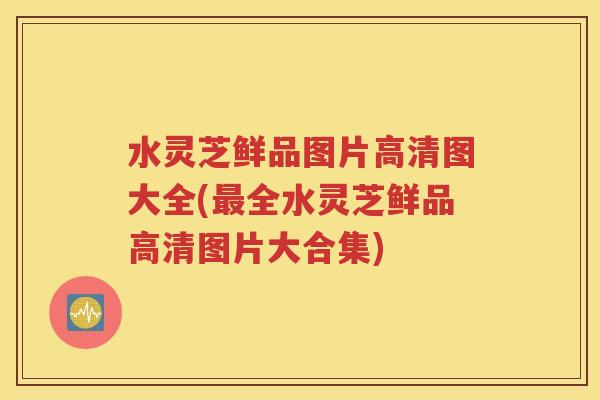 水灵芝鲜品图片高清图大全(最全水灵芝鲜品高清图片大合集)