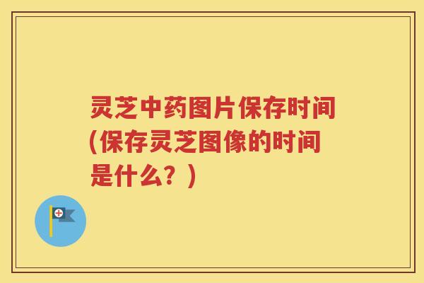 灵芝中药图片保存时间(保存灵芝图像的时间是什么？)
