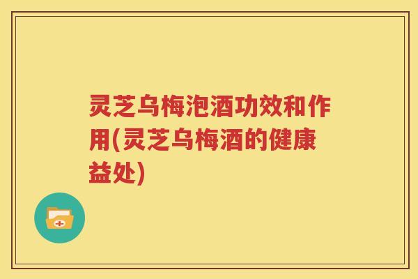 灵芝乌梅泡酒功效和作用(灵芝乌梅酒的健康益处)