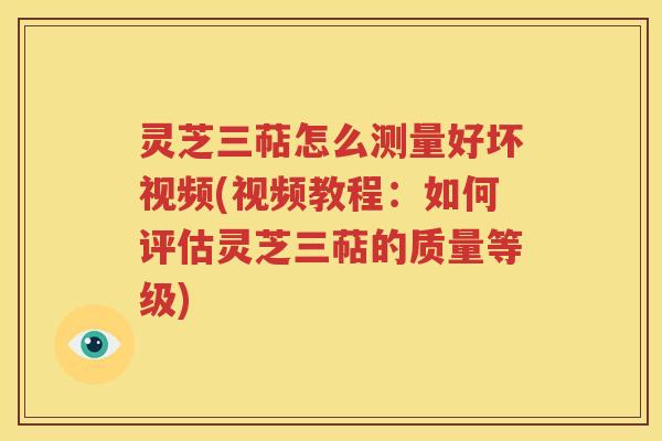 灵芝三萜怎么测量好坏视频(视频教程：如何评估灵芝三萜的质量等级)