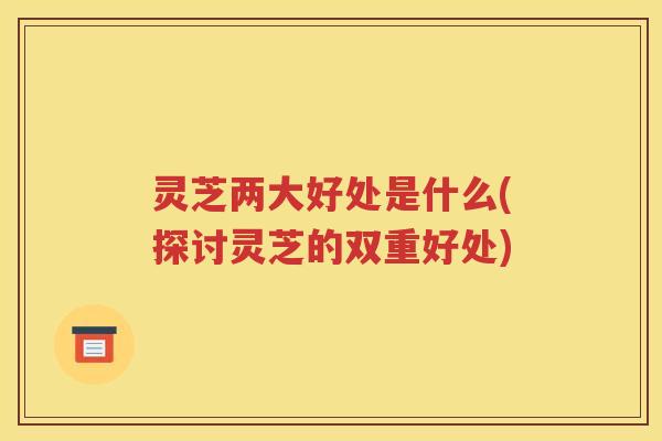 灵芝两大好处是什么(探讨灵芝的双重好处)