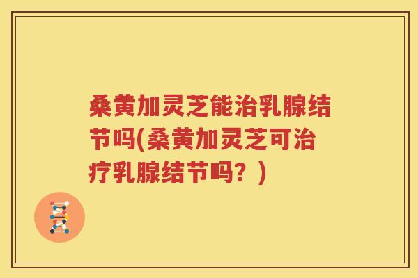 桑黄加灵芝能治乳腺结节吗(桑黄加灵芝可治疗乳腺结节吗？)