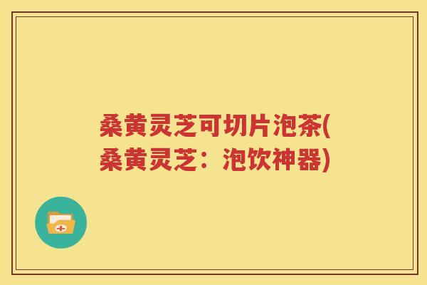 桑黄灵芝可切片泡茶(桑黄灵芝：泡饮神器)