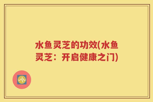 水鱼灵芝的功效(水鱼灵芝：开启健康之门)