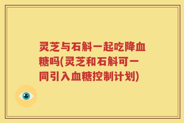 灵芝与石斛一起吃降血糖吗(灵芝和石斛可一同引入血糖控制计划)