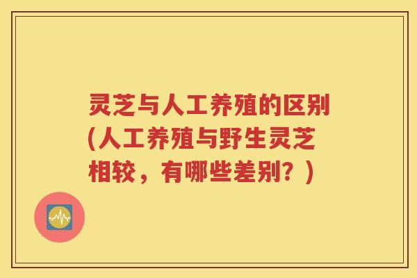 灵芝与人工养殖的区别(人工养殖与野生灵芝相较，有哪些差别？)