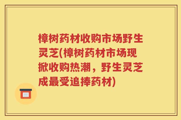 樟树药材收购市场野生灵芝(樟树药材市场现掀收购热潮，野生灵芝成最受追捧药材)
