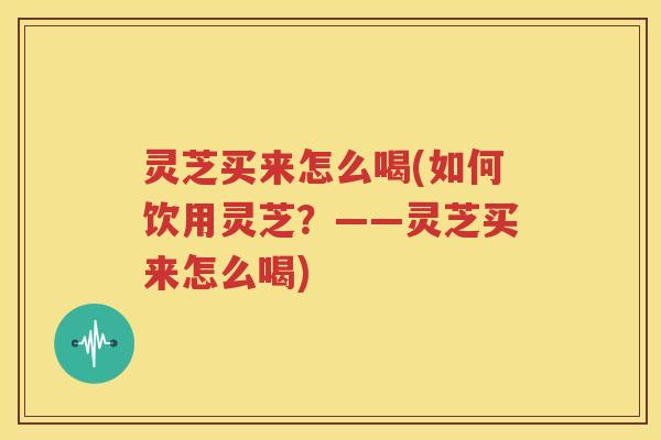 灵芝买来怎么喝(如何饮用灵芝？——灵芝买来怎么喝)