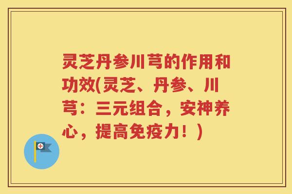 灵芝丹参川芎的作用和功效(灵芝、丹参、川芎：三元组合，安神养心，提高免疫力！)