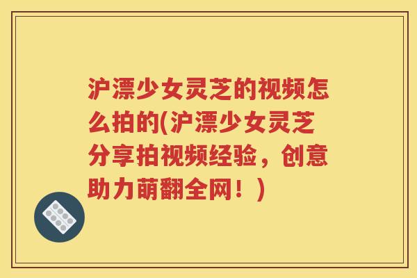 沪漂少女灵芝的视频怎么拍的(沪漂少女灵芝分享拍视频经验，创意助力萌翻全网！)
