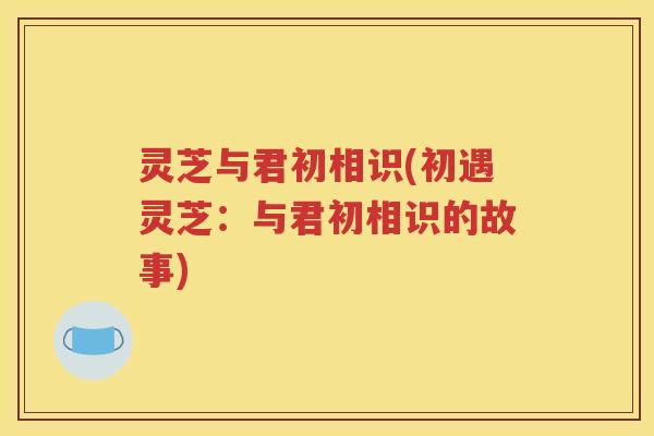 灵芝与君初相识(初遇灵芝：与君初相识的故事)