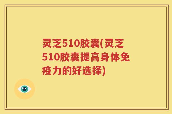 灵芝510胶囊(灵芝510胶囊提高身体免疫力的好选择)