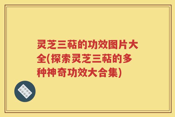 灵芝三萜的功效图片大全(探索灵芝三萜的多种神奇功效大合集)