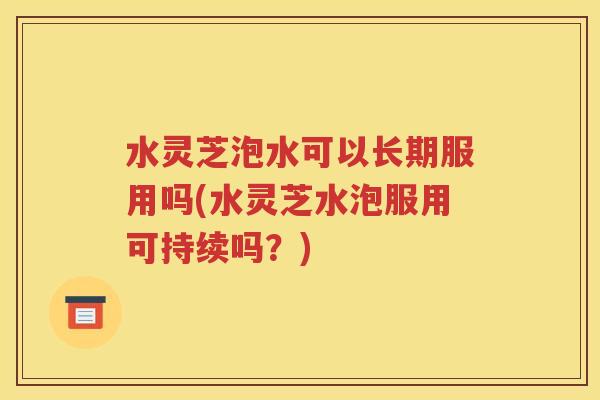 水灵芝泡水可以长期服用吗(水灵芝水泡服用可持续吗？)