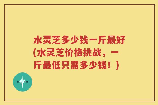 水灵芝多少钱一斤最好(水灵芝价格挑战，一斤最低只需多少钱！)
