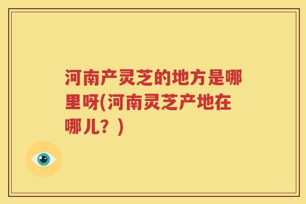 河南产灵芝的地方是哪里呀(河南灵芝产地在哪儿？)