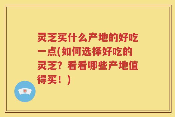 灵芝买什么产地的好吃一点(如何选择好吃的灵芝？看看哪些产地值得买！)