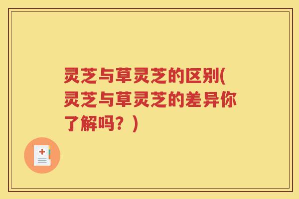 灵芝与草灵芝的区别(灵芝与草灵芝的差异你了解吗？)