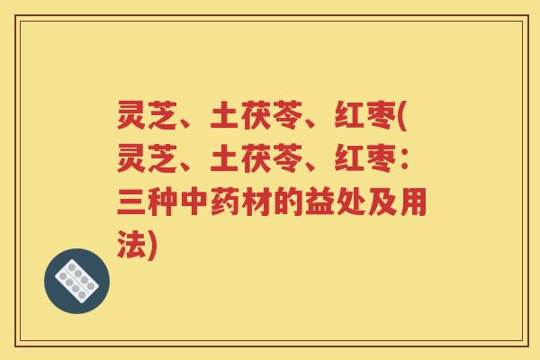 灵芝、土茯苓、红枣(灵芝、土茯苓、红枣：三种中药材的益处及用法)