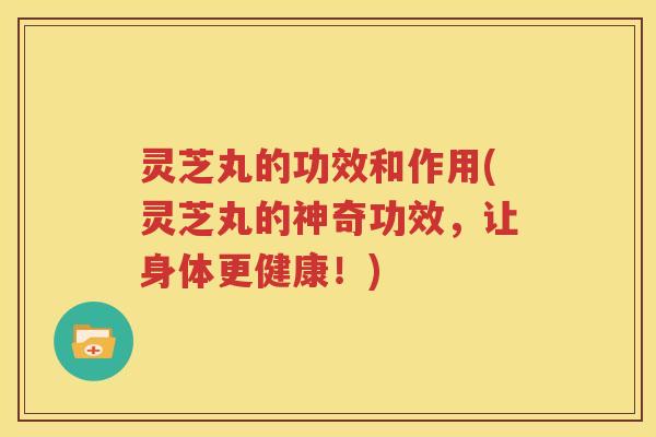灵芝丸的功效和作用(灵芝丸的神奇功效，让身体更健康！)
