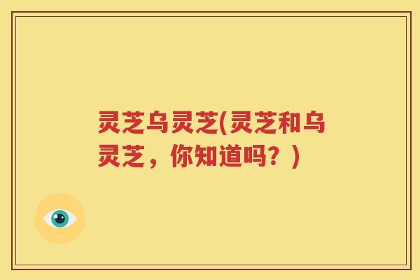 灵芝乌灵芝(灵芝和乌灵芝，你知道吗？)