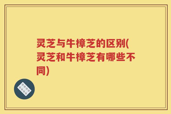 灵芝与牛樟芝的区别(灵芝和牛樟芝有哪些不同)