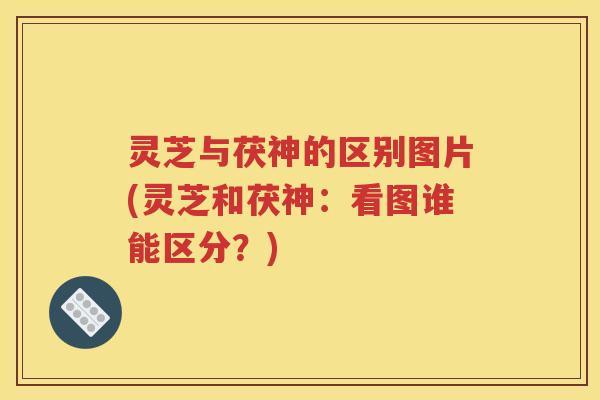 灵芝与茯神的区别图片(灵芝和茯神：看图谁能区分？)