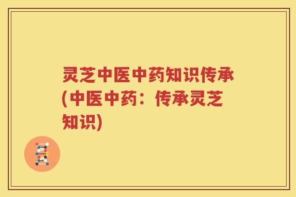 灵芝中医中药知识传承(中医中药：传承灵芝知识)