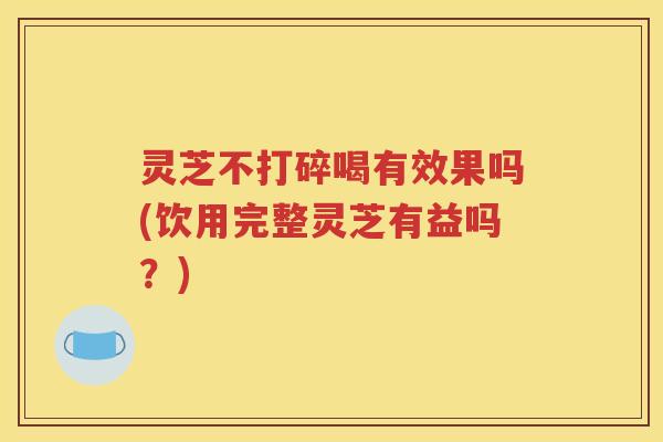 灵芝不打碎喝有效果吗(饮用完整灵芝有益吗？)
