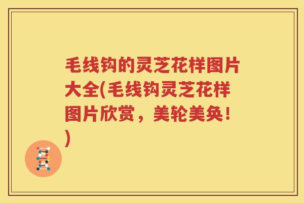 毛线钩的灵芝花样图片大全(毛线钩灵芝花样图片欣赏，美轮美奂！)