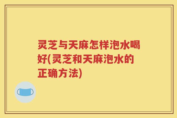 灵芝与天麻怎样泡水喝好(灵芝和天麻泡水的正确方法)