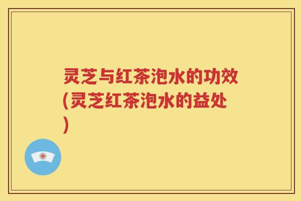 灵芝与红茶泡水的功效(灵芝红茶泡水的益处)