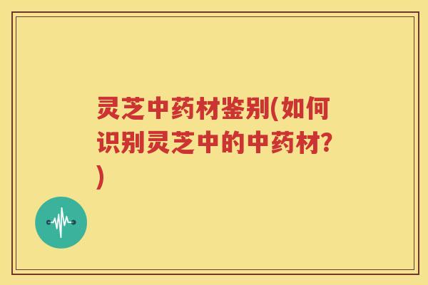灵芝中药材鉴别(如何识别灵芝中的中药材？)