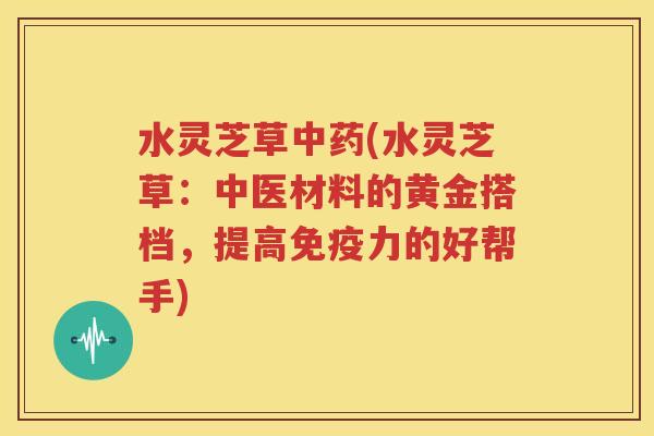 水灵芝草中药(水灵芝草：中医材料的黄金搭档，提高免疫力的好帮手)