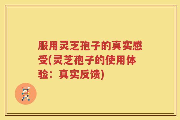 服用灵芝孢子的真实感受(灵芝孢子的使用体验：真实反馈)